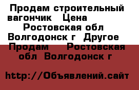 Продам строительный вагончик › Цена ­ 70 000 - Ростовская обл., Волгодонск г. Другое » Продам   . Ростовская обл.,Волгодонск г.